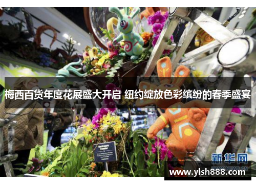 梅西百货年度花展盛大开启 纽约绽放色彩缤纷的春季盛宴